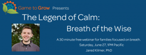  Blue background with white text. A cog and leaf logo with the words Game to Grow presents: The Legend of Calm: Breath of the Wise. A 30 minute free webinar for families focused on breath. 30 minute free webinar for families focused on breath. Saturday, June 27, 1PM Pacific. Jared Kilmer, PhD. Image of a smiling man with short hair in a grey polo with a controller logo. 