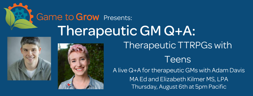 Blue background with headshots of a man and a woman. The text reads “Game to Grow Presents: Therapeutic GM Q+A: Therapeutic TTRPGs with Teens. A live Q+A for therapeutic GMs with Adam Davis MA Ed and Elizabeth Kilmer MS, LPA. Thursday, August 8th at 5pm Pacific.”