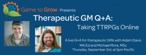  Blue background with headshots of a man with short hair and a man with long hair. The text reads “Game to Grow Presents: Therapeutic GM Q+A: Taking TTRPGs Online. A live Q+A for therapeutic GMs with Adam Davis MA Ed and Michael More, MSc. Thursday, September 3rd at 5pm Pacific.”